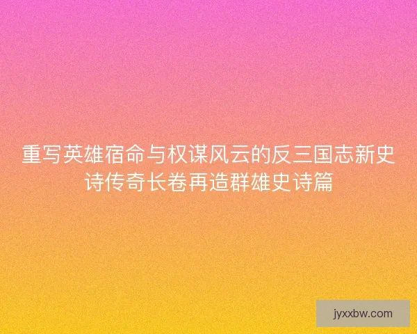 重写英雄宿命与权谋风云的反三国志新史诗传奇长卷再造群雄史诗篇 重写英雄宿命与权谋风云的反三国志新史诗传奇长卷再造群雄史诗篇