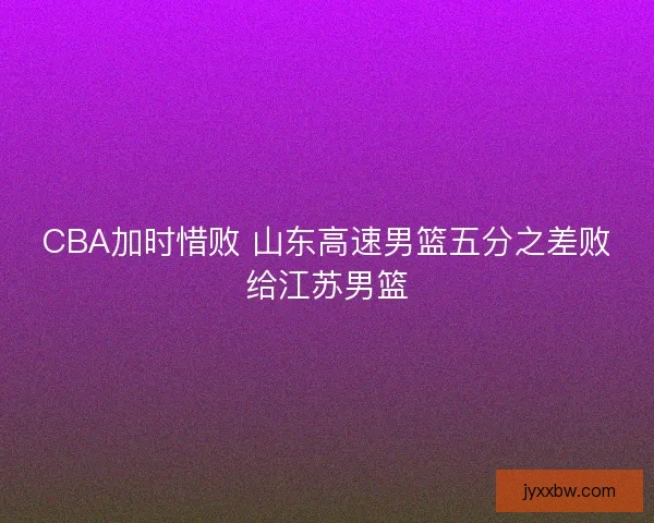 CBA加时惜败 山东高速男篮五分之差败给江苏男篮