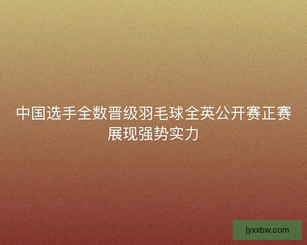 中国选手全数晋级羽毛球全英公开赛正赛展现强势实力 中国选手全数晋级羽毛球全英公开赛正赛展现强势实力