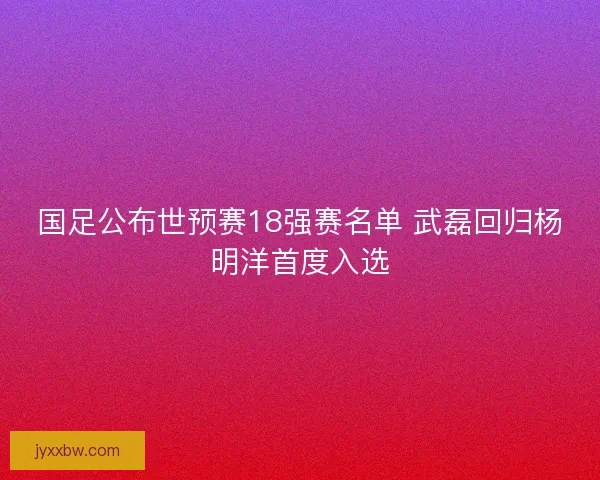 国足公布世预赛18强赛名单 武磊回归杨明洋首度入选 国足公布世预赛18强赛名单 武磊回归杨明洋首度入选