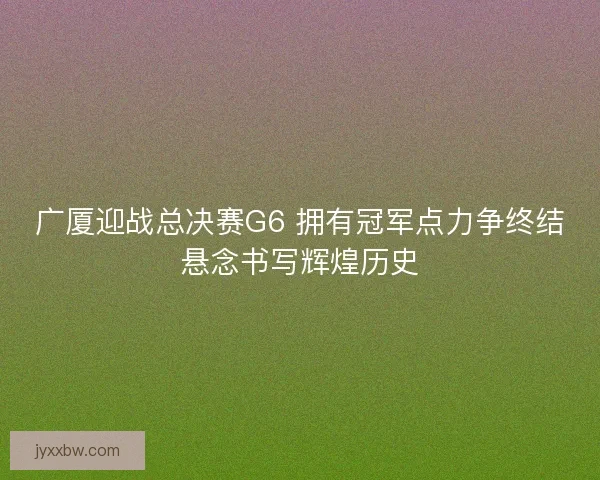 广厦迎战总决赛G6 拥有冠军点力争终结悬念书写辉煌历史