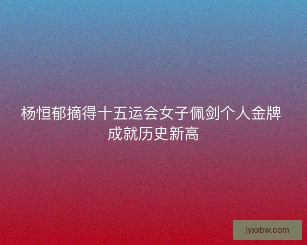 杨恒郁摘得十五运会女子佩剑个人金牌 成就历史新高 杨恒郁摘得十五运会女子佩剑个人金牌 成就历史新高