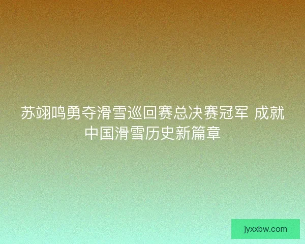 苏翊鸣勇夺滑雪巡回赛总决赛冠军 成就中国滑雪历史新篇章 苏翊鸣勇夺滑雪巡回赛总决赛冠军 成就中国滑雪历史新篇章