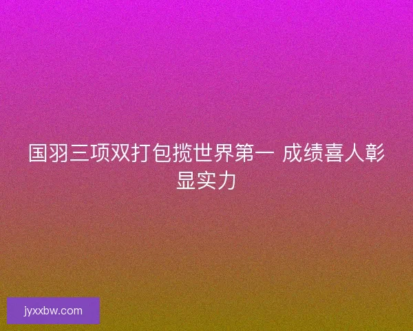 国羽三项双打包揽世界第一 成绩喜人彰显实力