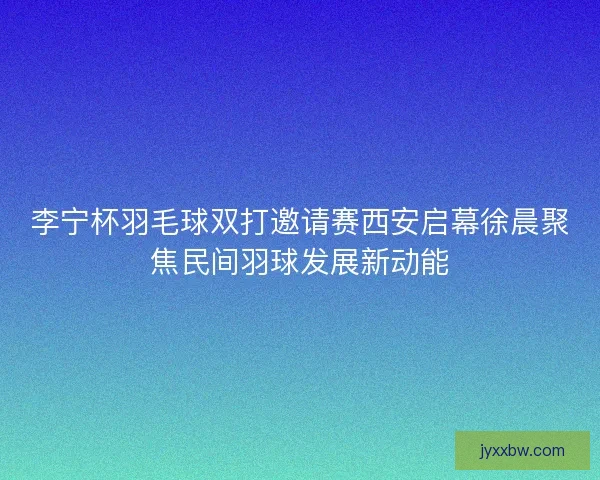 李宁杯羽毛球双打邀请赛西安启幕徐晨聚焦民间羽球发展新动能 李宁杯羽毛球双打邀请赛西安启幕徐晨聚焦民间羽球发展新动能