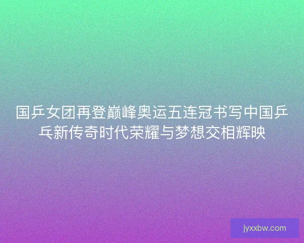 国乒女团再登巅峰奥运五连冠书写中国乒乓新传奇时代荣耀与梦想交相辉映 国乒女团再登巅峰奥运五连冠书写中国乒乓新传奇时代荣耀与梦想交相辉映