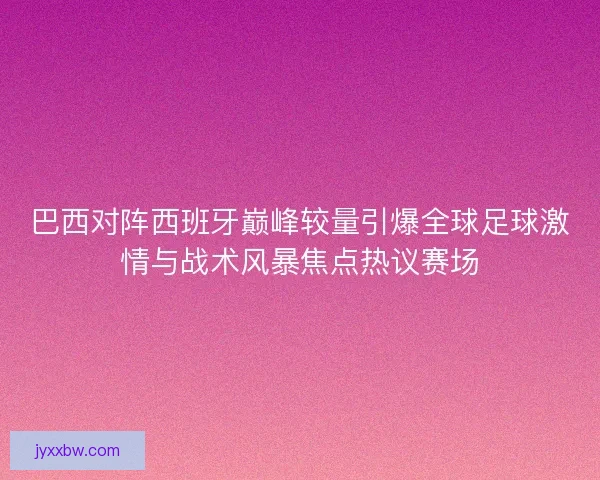 巴西对阵西班牙巅峰较量引爆全球足球激情与战术风暴焦点热议赛场