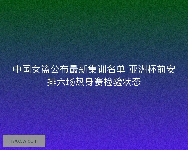 中国女篮公布最新集训名单 亚洲杯前安排六场热身赛检验状态