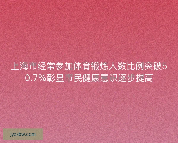 上海市经常参加体育锻炼人数比例突破50.7%彰显市民健康意识逐步提高