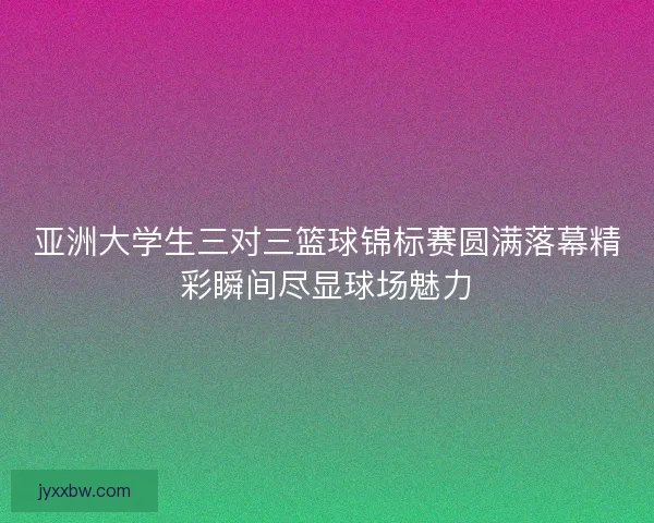 亚洲大学生三对三篮球锦标赛圆满落幕精彩瞬间尽显球场魅力 亚洲大学生三对三篮球锦标赛圆满落幕精彩瞬间尽显球场魅力