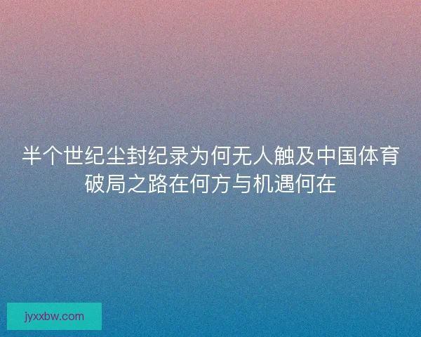 半个世纪尘封纪录为何无人触及中国体育破局之路在何方与机遇何在 半个世纪尘封纪录为何无人触及中国体育破局之路在何方与机遇何在
